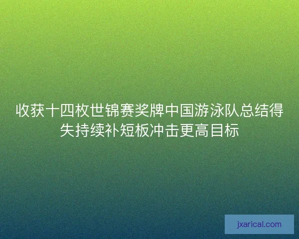 收获十四枚世锦赛奖牌中国游泳队总结得失持续补短板冲击更高目标