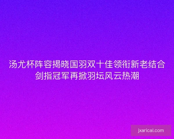 汤尤杯阵容揭晓国羽双十佳领衔新老结合剑指冠军再掀羽坛风云热潮