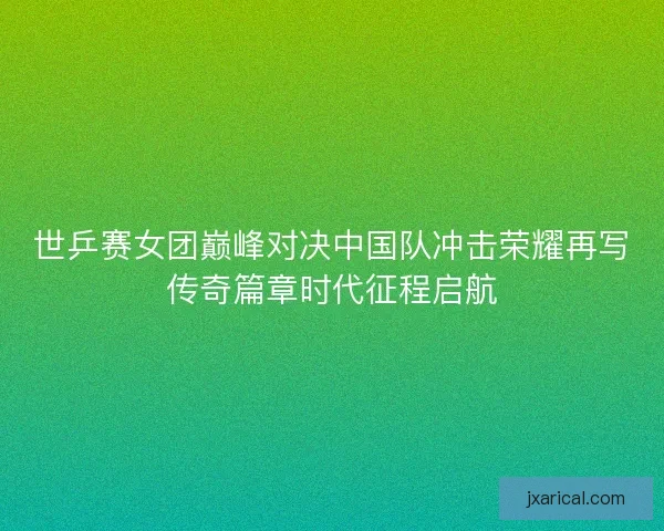 世乒赛女团巅峰对决中国队冲击荣耀再写传奇篇章时代征程启航