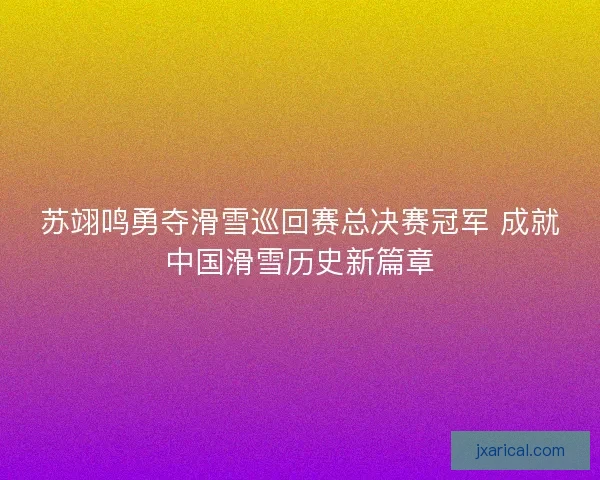 苏翊鸣勇夺滑雪巡回赛总决赛冠军 成就中国滑雪历史新篇章