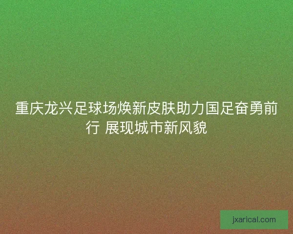 重庆龙兴足球场焕新皮肤助力国足奋勇前行 展现城市新风貌