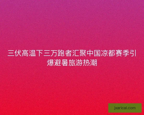 三伏高温下三万跑者汇聚中国凉都赛季引爆避暑旅游热潮