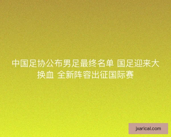 中国足协公布男足最终名单 国足迎来大换血 全新阵容出征国际赛