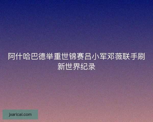 阿什哈巴德举重世锦赛吕小军邓薇联手刷新世界纪录