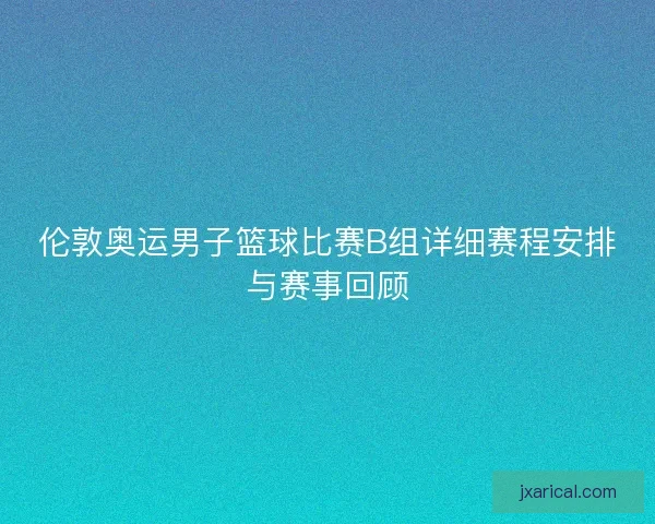 伦敦奥运男子篮球比赛B组详细赛程安排与赛事回顾