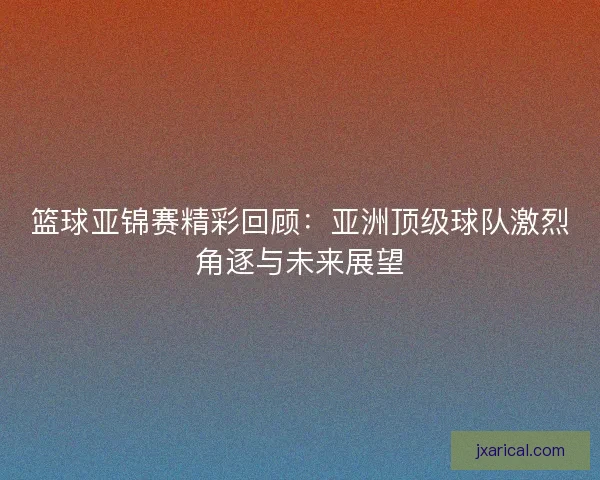 篮球亚锦赛精彩回顾：亚洲顶级球队激烈角逐与未来展望