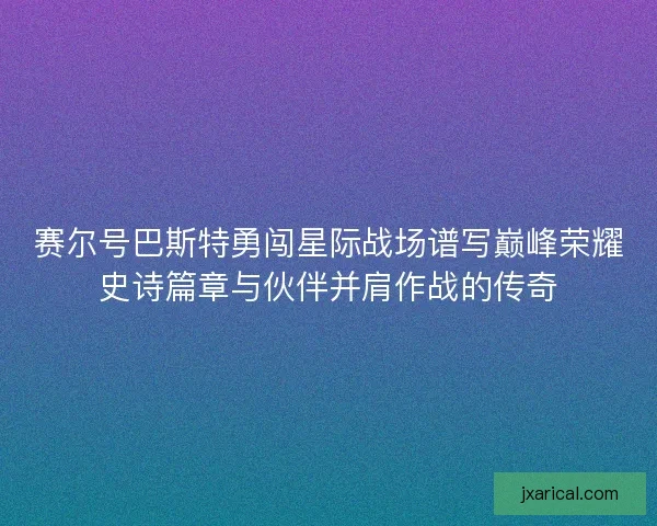 赛尔号巴斯特勇闯星际战场谱写巅峰荣耀史诗篇章与伙伴并肩作战的传奇 赛尔号巴斯特勇闯星际战场谱写巅峰荣耀史诗篇章与伙伴并肩作战的传奇