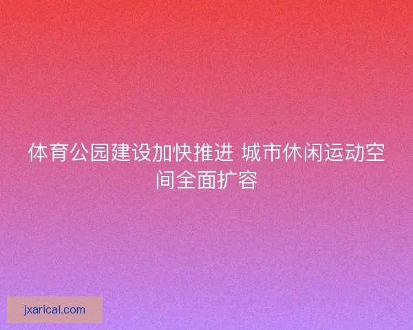 体育公园建设加快推进 城市休闲运动空间全面扩容