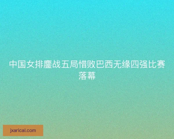 中国女排鏖战五局惜败巴西无缘四强比赛落幕