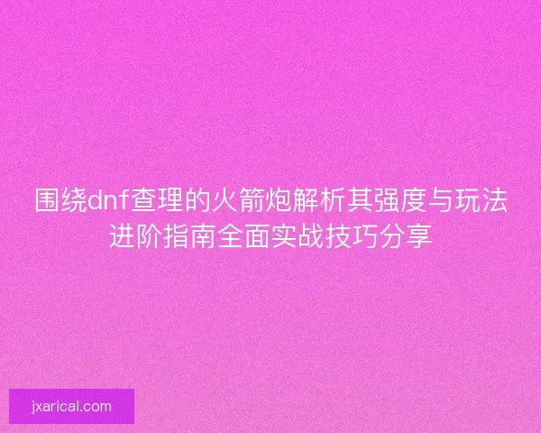 围绕dnf查理的火箭炮解析其强度与玩法进阶指南全面实战技巧分享