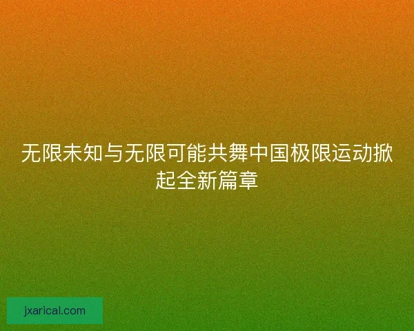 无限未知与无限可能共舞中国极限运动掀起全新篇章