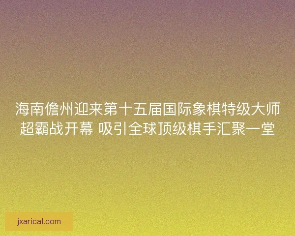 海南儋州迎来第十五届国际象棋特级大师超霸战开幕 吸引全球顶级棋手汇聚一堂