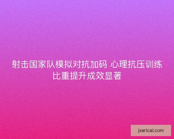 射击国家队模拟对抗加码 心理抗压训练比重提升成效显著