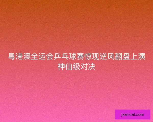 粤港澳全运会乒乓球赛惊现逆风翻盘上演神仙级对决
