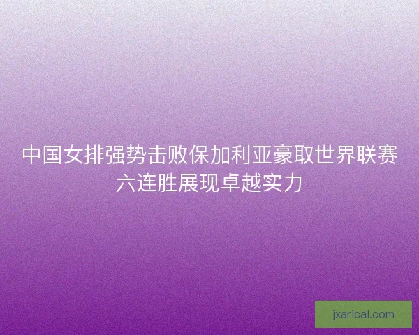 中国女排强势击败保加利亚豪取世界联赛六连胜展现卓越实力