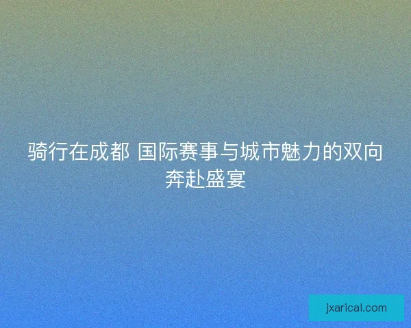 骑行在成都 国际赛事与城市魅力的双向奔赴盛宴