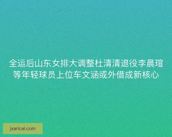 全运后山东女排大调整杜清清退役李晨瑄等年轻球员上位车文涵或外借成新核心