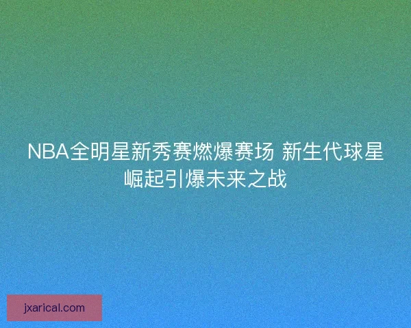 NBA全明星新秀赛燃爆赛场 新生代球星崛起引爆未来之战