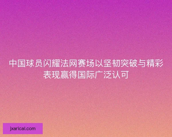 中国球员闪耀法网赛场以坚韧突破与精彩表现赢得国际广泛认可