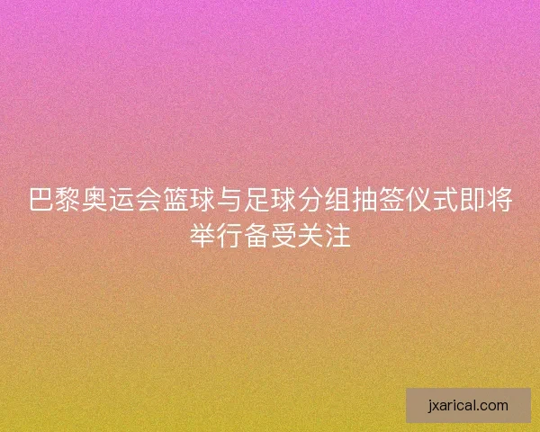 巴黎奥运会篮球与足球分组抽签仪式即将举行备受关注
